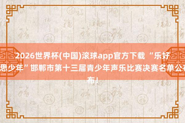 2026世界杯(中国)滚球app官方下载 “乐好意思少年”邯郸市第十三届青少年声乐比赛决赛名单公布！