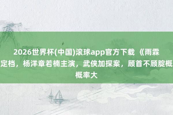 2026世界杯(中国)滚球app官方下载 《雨霖铃》定档,杨洋章若楠主演,武侠加探案,顾首不顾腚概率大