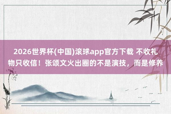 2026世界杯(中国)滚球app官方下载 不收礼物只收信！张颂文火出圈的不是演技，而是修养