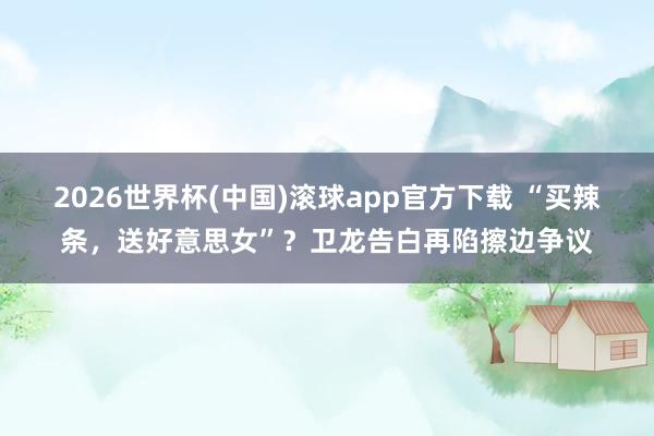 2026世界杯(中国)滚球app官方下载 “买辣条，送好意思女”？卫龙告白再陷擦边争议
