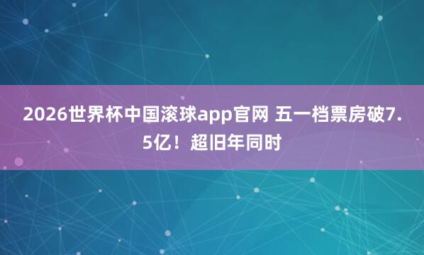2026世界杯中国滚球app官网 五一档票房破7.5亿！超旧年同时