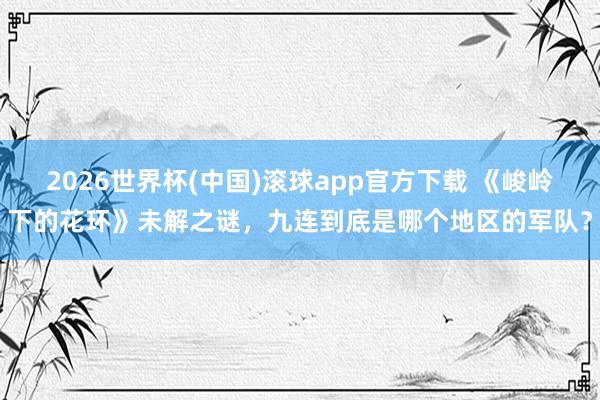 2026世界杯(中国)滚球app官方下载 《峻岭下的花环》未解之谜，九连到底是哪个地区的军队？