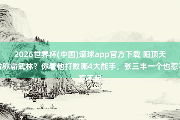 2026世界杯(中国)滚球app官方下载 阳顶天凭啥称霸武林？你看他打败哪4大能手，张三丰一个也惹不起
