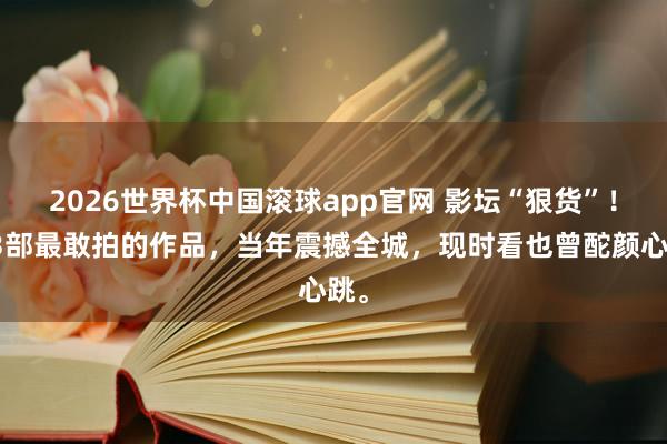 2026世界杯中国滚球app官网 影坛“狠货”！这3部最敢拍的作品，当年震撼全城，现时看也曾酡颜心跳。