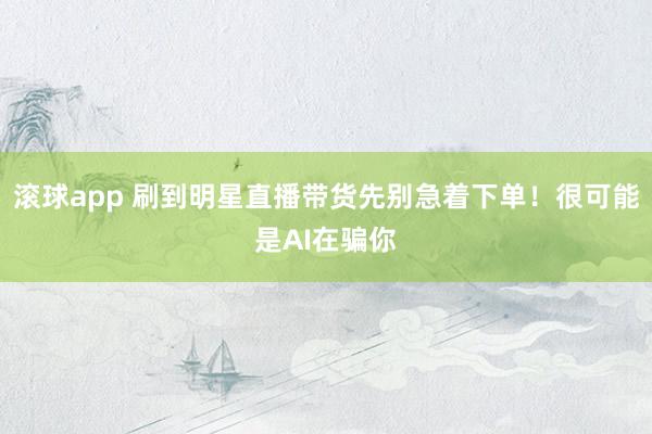滚球app 刷到明星直播带货先别急着下单！很可能是AI在骗你