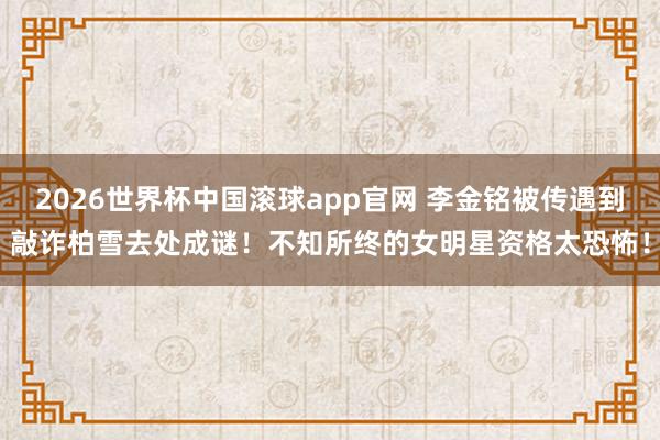2026世界杯中国滚球app官网 李金铭被传遇到敲诈柏雪去处成谜！不知所终的女明星资格太恐怖！
