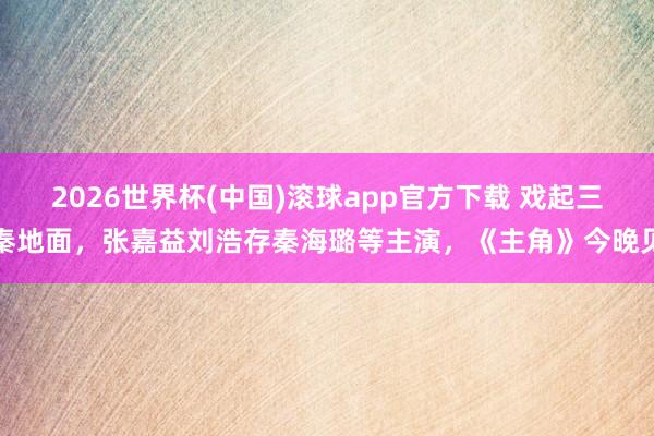 2026世界杯(中国)滚球app官方下载 戏起三秦地面，张嘉益刘浩存秦海璐等主演，《主角》今晚见