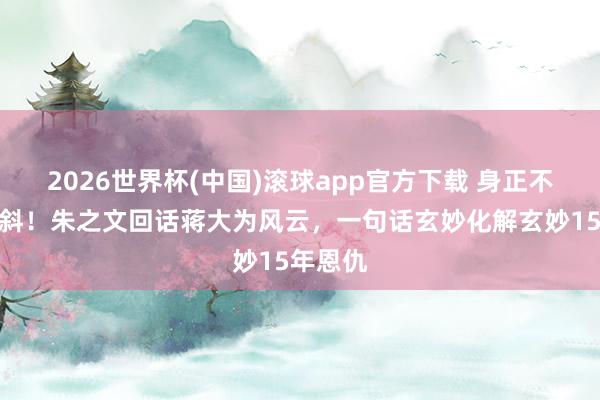 2026世界杯(中国)滚球app官方下载 身正不怕影子斜！朱之文回话蒋大为风云，一句话玄妙化解玄妙15年恩仇
