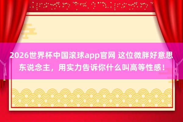 2026世界杯中国滚球app官网 这位微胖好意思东说念主，用实力告诉你什么叫高等性感！