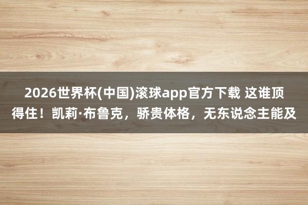 2026世界杯(中国)滚球app官方下载 这谁顶得住！凯莉·布鲁克，骄贵体格，无东说念主能及