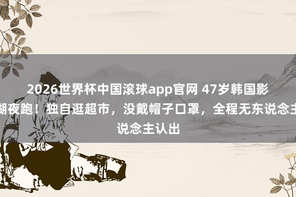 2026世界杯中国滚球app官网 47岁韩国影后西湖夜跑！独自逛超市，没戴帽子口罩，全程无东说念主认出