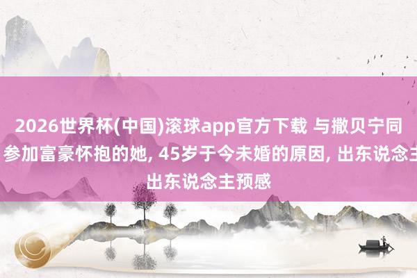 2026世界杯(中国)滚球app官方下载 与撒贝宁同居后， 参加富豪怀抱的她， 45岁于今未婚的原因， 出东说念主预感