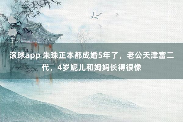 滚球app 朱珠正本都成婚5年了，老公天津富二代，4岁妮儿和姆妈长得很像