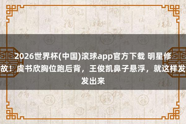 2026世界杯(中国)滚球app官方下载 明星修图事故！虞书欣胸位跑后背，王俊凯鼻子悬浮，就这样发出来