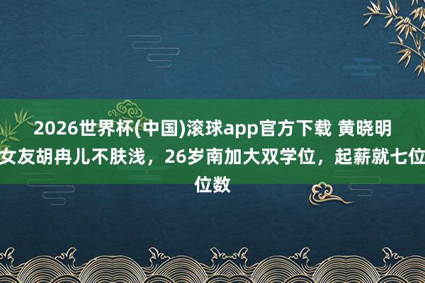 2026世界杯(中国)滚球app官方下载 黄晓明新女友胡冉儿不肤浅,26岁南加大双学位,起薪就七位数