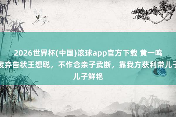 2026世界杯(中国)滚球app官方下载 黄一鸣文告废弃告状王想聪，不作念亲子武断，靠我方获利带儿子鲜艳