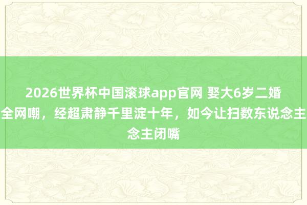 2026世界杯中国滚球app官网 娶大6岁二婚女被全网嘲，经超肃静千里淀十年，如今让扫数东说念主闭嘴