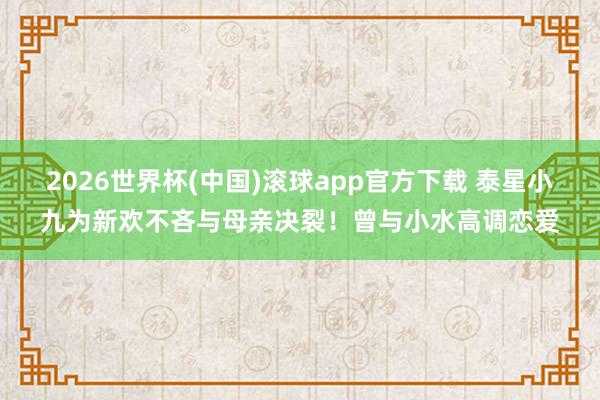 2026世界杯(中国)滚球app官方下载 泰星小九为新欢不吝与母亲决裂！曾与小水高调恋爱