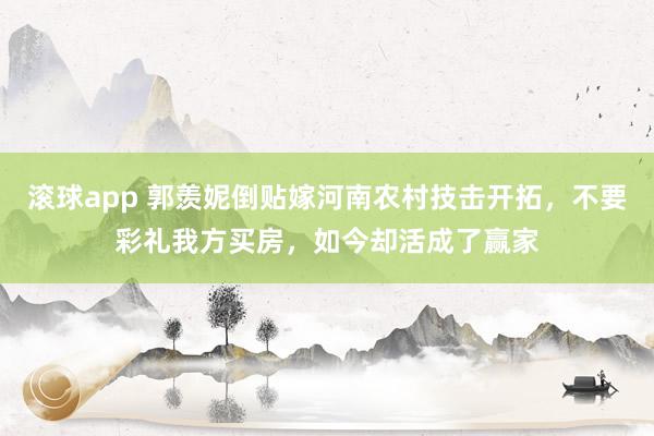 滚球app 郭羡妮倒贴嫁河南农村技击开拓，不要彩礼我方买房，如今却活成了赢家