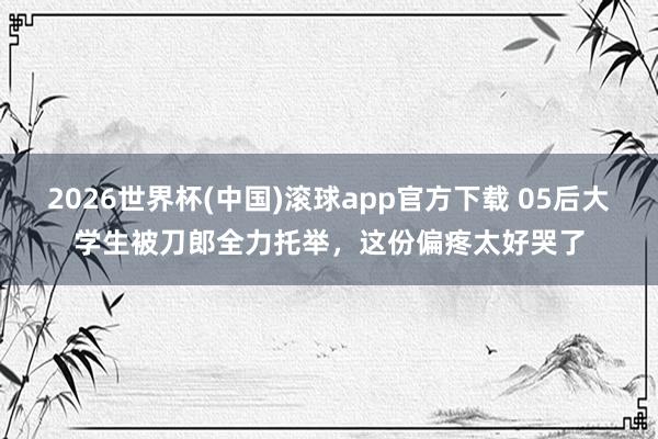 2026世界杯(中国)滚球app官方下载 05后大学生被刀郎全力托举，这份偏疼太好哭了