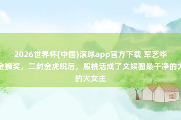 2026世界杯(中国)滚球app官方下载 军艺毕业拿金狮奖，二封金虎睨后，殷桃活成了文娱圈最干净的大女主