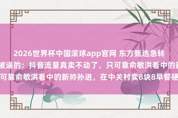 2026世界杯中国滚球app官网 东方甄选急转线下开实体店，说真话是被逼的：抖音流量真卖不动了，只可靠俞敏洪看中的新帅孙进，在中关村卖8块8早餐硬扛山姆