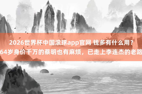 2026世界杯中国滚球app官网 钱多有什么用？64岁身价千万的蔡明也有麻烦，已走上李连杰的老路