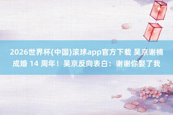 2026世界杯(中国)滚球app官方下载 吴京谢楠成婚 14 周年!吴京反向表白:谢谢你娶了我
