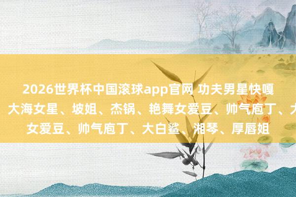 2026世界杯中国滚球app官网 功夫男星快嘎了、大弧线、酸辣粉、大海女星、坡姐、杰锅、艳舞女爱豆、帅气庖丁、大白鲨、湘琴、厚唇姐