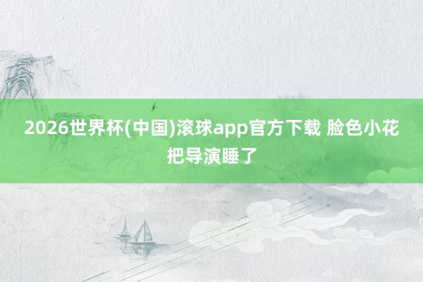 2026世界杯(中国)滚球app官方下载 脸色小花把导演睡了