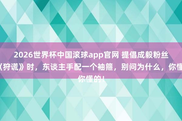 2026世界杯中国滚球app官网 提倡成毅粉丝看《狩谎》时，东谈主手配一个袖箍，别问为什么，你懂的！
