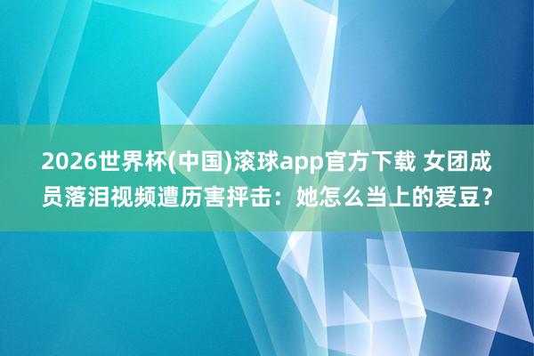 2026世界杯(中国)滚球app官方下载 女团成员落泪视频遭历害抨击：她怎么当上的爱豆？