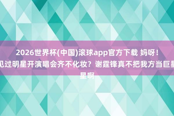 2026世界杯(中国)滚球app官方下载 妈呀！你见过明星开演唱会齐不化妆？谢霆锋真不把我方当巨星啊