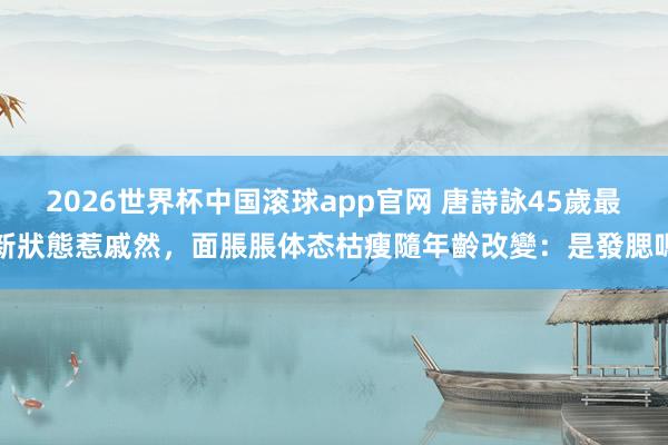 2026世界杯中国滚球app官网 唐詩詠45歲最新狀態惹戚然，面脹脹体态枯瘦隨年齡改變：是發腮嗎