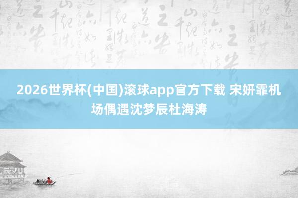 2026世界杯(中国)滚球app官方下载 宋妍霏机场偶遇沈梦辰杜海涛