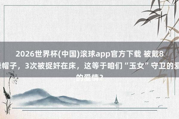 2026世界杯(中国)滚球app官方下载 被戴8次绿帽子，3次被捉奸在床，这等于咱们“玉女”守卫的爱情？