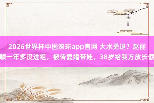 2026世界杯中国滚球app官网 大水勇退?赵丽颖一年多没进组,被传复婚带娃,38岁给我方放长假