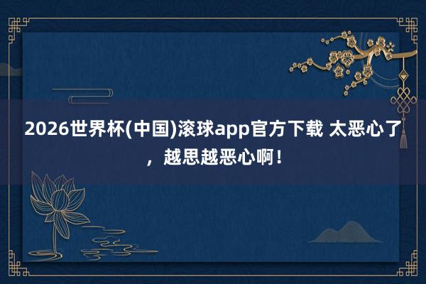 2026世界杯(中国)滚球app官方下载 太恶心了，越思越恶心啊！
