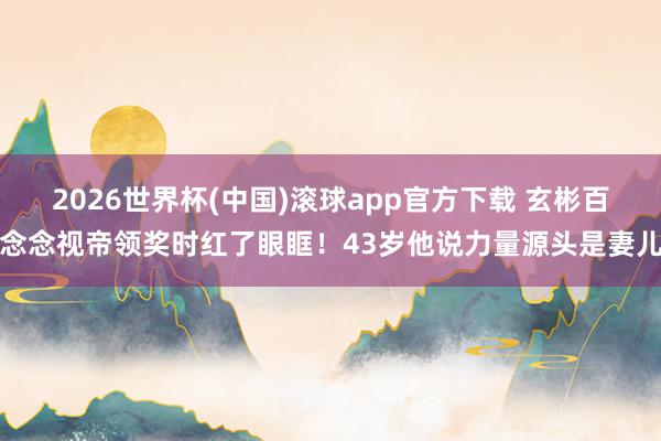 2026世界杯(中国)滚球app官方下载 玄彬百念念视帝领奖时红了眼眶！43岁他说力量源头是妻儿