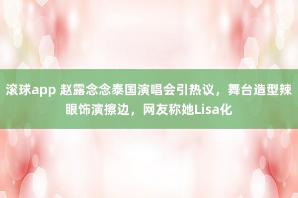 滚球app 赵露念念泰国演唱会引热议，舞台造型辣眼饰演擦边，网友称她Lisa化