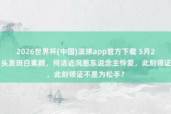 2026世界杯(中国)滚球app官方下载 5月20官宣三婚!头发斑白素颜,何洁近况惹东说念主怜爱,此刻领证不是为松手?