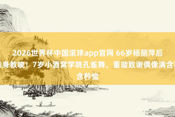 2026世界杯中国滚球app官网 66岁杨丽萍后台亲身教唆！7岁小酒窝学跳孔雀舞，董璇致谢偶像满含矜恤