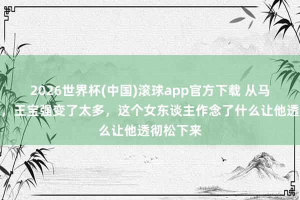 2026世界杯(中国)滚球app官方下载 从马蓉到冯清，王宝强变了太多，这个女东谈主作念了什么让他透彻松下来