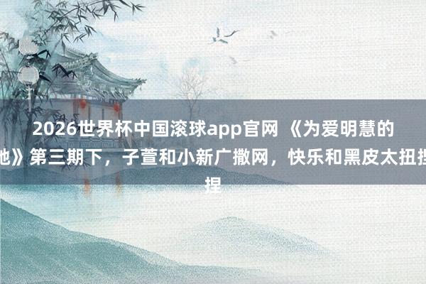 2026世界杯中国滚球app官网 《为爱明慧的她》第三期下，子萱和小新广撒网，快乐和黑皮太扭捏