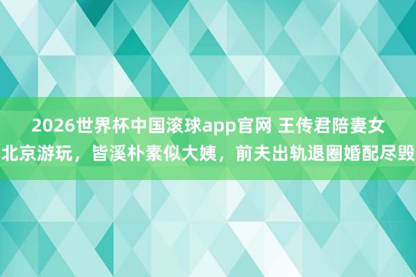 2026世界杯中国滚球app官网 王传君陪妻女北京游玩，皆溪朴素似大姨，前夫出轨退圈婚配尽毁
