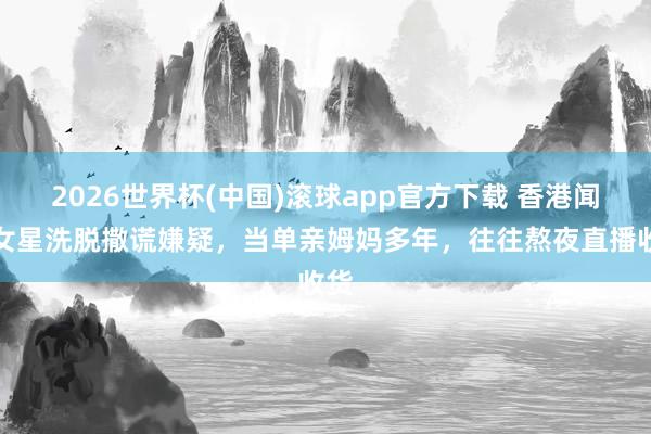 2026世界杯(中国)滚球app官方下载 香港闻明女星洗脱撒谎嫌疑，当单亲姆妈多年，往往熬夜直播收货