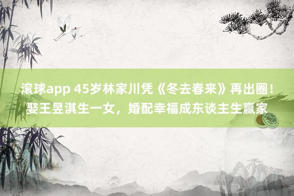 滚球app 45岁林家川凭《冬去春来》再出圈！娶王昱淇生一女，婚配幸福成东谈主生赢家