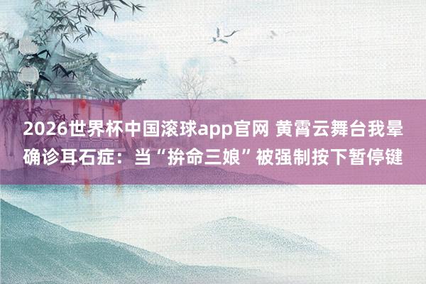 2026世界杯中国滚球app官网 黄霄云舞台我晕确诊耳石症：当“拚命三娘”被强制按下暂停键