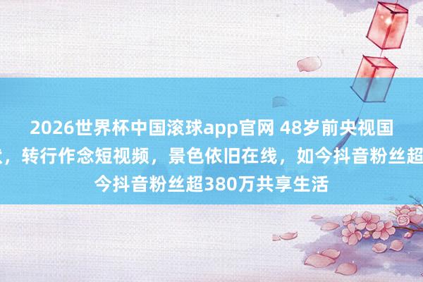 2026世界杯中国滚球app官网 48岁前央视国脸欧阳夏丹现状,转行作念短视频,景色依旧在线,如今抖音粉丝超380万共享生活