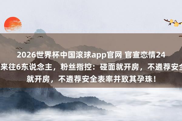 2026世界杯中国滚球app官网 官宣恋情24小时就塌房！同期来往6东说念主，粉丝指控：碰面就开房，不遴荐安全表率并致其孕珠！